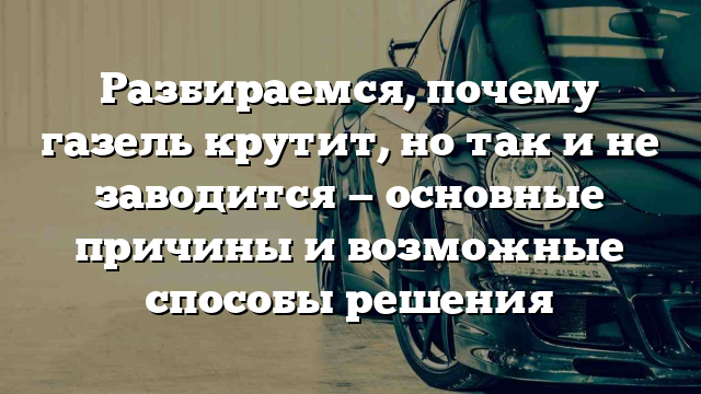 Разбираемся, почему газель крутит, но так и не заводится — основные причины и возможные способы решения