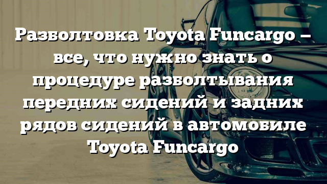 Разболтовка Toyota Funcargo — все, что нужно знать о процедуре разболтывания передних сидений и задних рядов сидений в автомобиле Toyota Funcargo