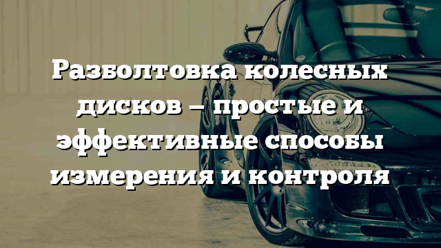 Разболтовка колесных дисков — простые и эффективные способы измерения и контроля