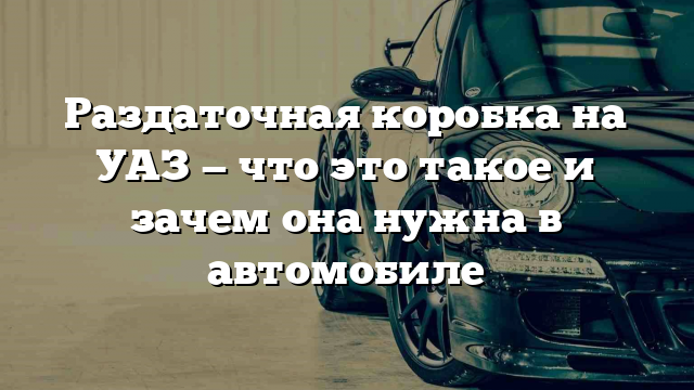 Раздаточная коробка на УАЗ — что это такое и зачем она нужна в автомобиле