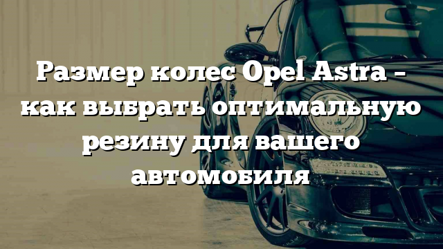 Размер колес Opel Astra – как выбрать оптимальную резину для вашего автомобиля