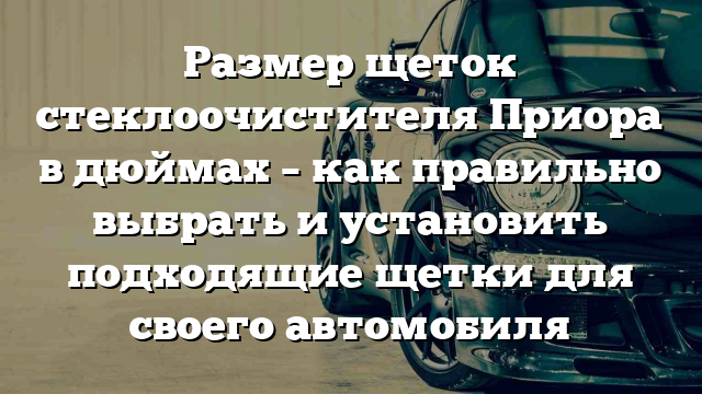 Размер щеток стеклоочистителя Приора в дюймах – как правильно выбрать и установить подходящие щетки для своего автомобиля