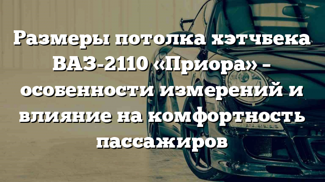 Размеры потолка хэтчбека ВАЗ-2110 «Приора» – особенности измерений и влияние на комфортность пассажиров