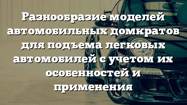 Разнообразие моделей автомобильных домкратов для подъема легковых автомобилей с учетом их особенностей и применения