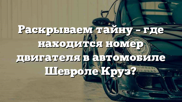 Раскрываем тайну – где находится номер двигателя в автомобиле Шевроле Круз?