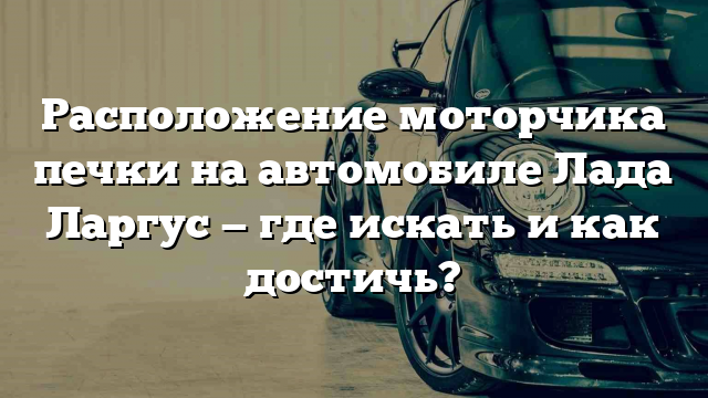 Расположение моторчика печки на автомобиле Лада Ларгус — где искать и как достичь?