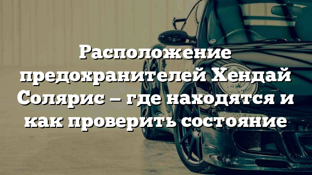 Расположение предохранителей Хендай Солярис — где находятся и как проверить состояние