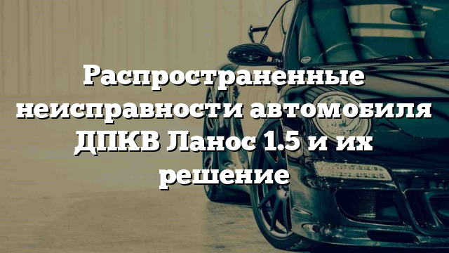 Распространенные неисправности автомобиля ДПКВ Ланос 1.5 и их решение