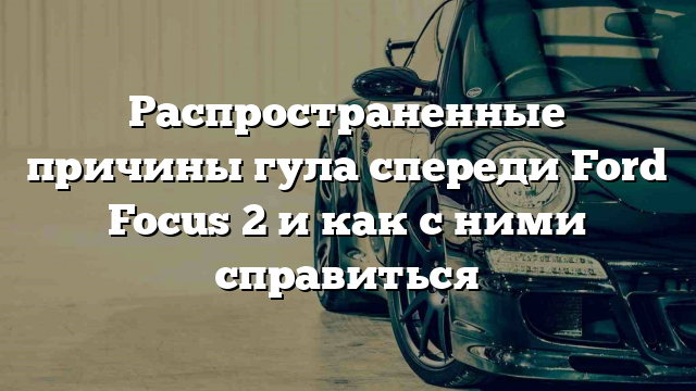 Распространенные причины гула спереди Ford Focus 2 и как с ними справиться