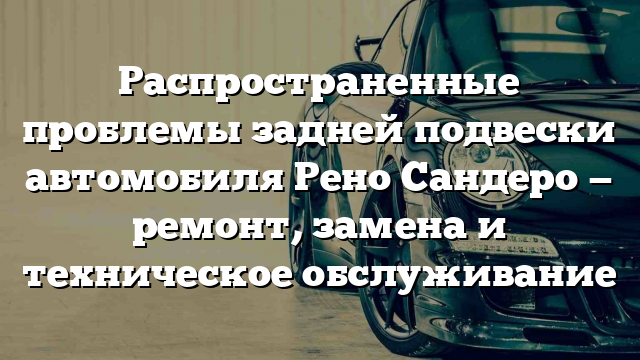 Распространенные проблемы задней подвески автомобиля Рено Сандеро — ремонт, замена и техническое обслуживание