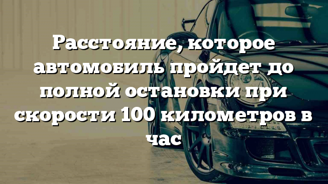 Расстояние, которое автомобиль пройдет до полной остановки при скорости 100 километров в час