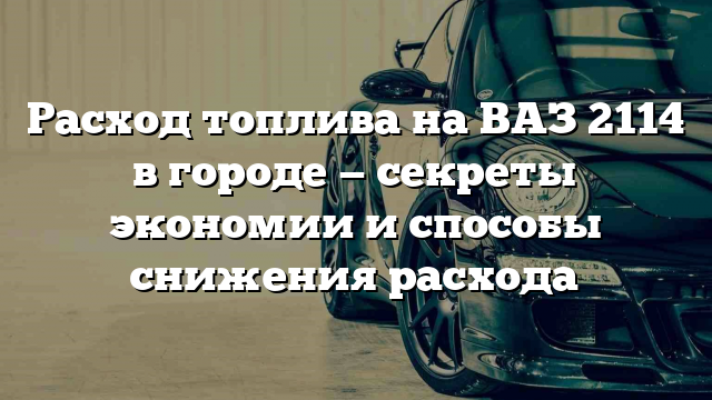 Расход топлива на ВАЗ 2114 в городе — секреты экономии и способы снижения расхода