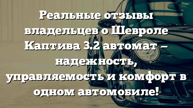 Реальные отзывы владельцев о Шевроле Каптива 3.2 автомат — надежность, управляемость и комфорт в одном автомобиле!