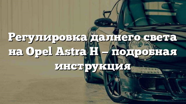 Регулировка далнего света на Opel Astra H — подробная инструкция