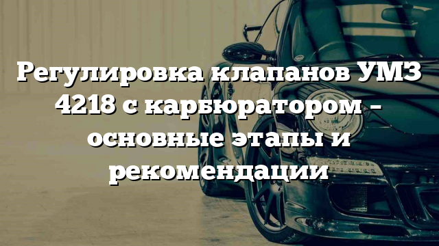 Регулировка клапанов УМЗ 4218 с карбюратором – основные этапы и рекомендации