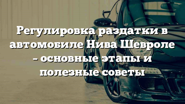 Регулировка раздатки в автомобиле Нива Шевроле – основные этапы и полезные советы