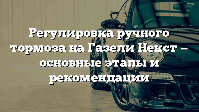 Регулировка ручного тормоза на Газели Некст — основные этапы и рекомендации