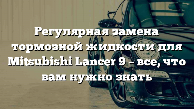 Регулярная замена тормозной жидкости для Mitsubishi Lancer 9 – все, что вам нужно знать