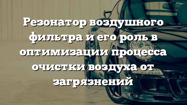 Резонатор воздушного фильтра и его роль в оптимизации процесса очистки воздуха от загрязнений