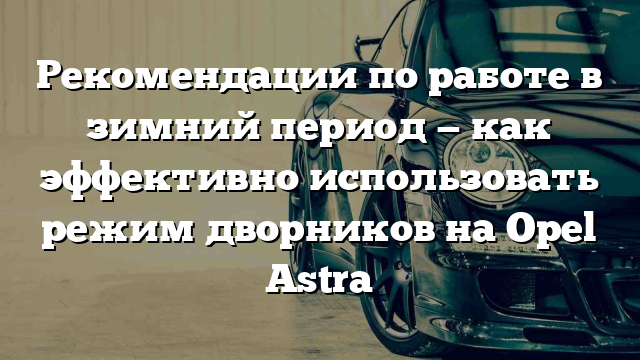 Рекомендации по работе в зимний период — как эффективно использовать режим дворников на Opel Astra