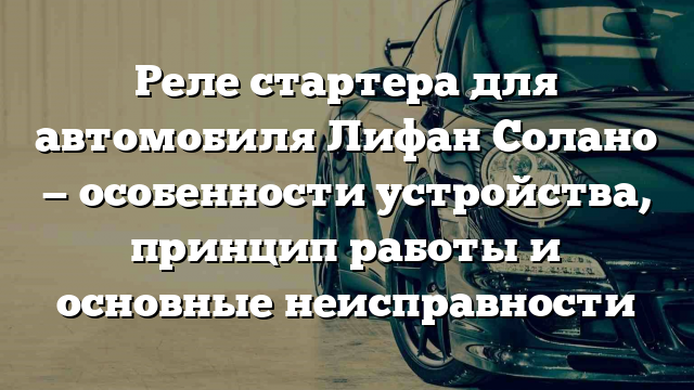 Реле стартера для автомобиля Лифан Солано — особенности устройства, принцип работы и основные неисправности