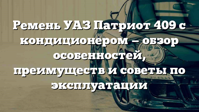 Ремень УАЗ Патриот 409 с кондиционером — обзор особенностей, преимуществ и советы по эксплуатации