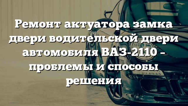 Ремонт актуатора замка двери водительской двери автомобиля ВАЗ-2110 – проблемы и способы решения