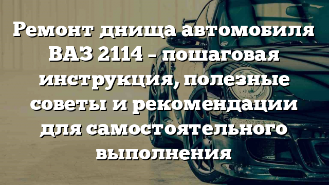 Ремонт днища автомобиля ВАЗ 2114 – пошаговая инструкция, полезные советы и рекомендации для самостоятельного выполнения