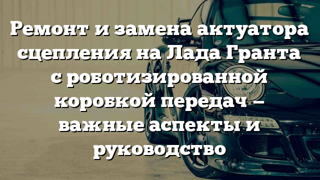 Ремонт и замена актуатора сцепления на Лада Гранта с роботизированной коробкой передач — важные аспекты и руководство