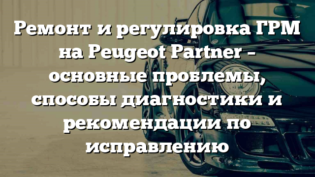 Ремонт и регулировка ГРМ на Peugeot Partner – основные проблемы, способы диагностики и рекомендации по исправлению