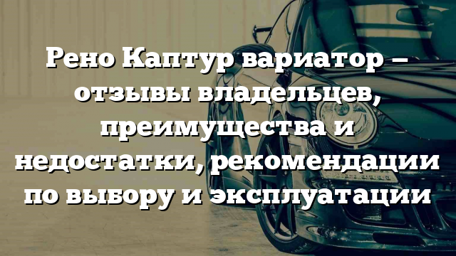 Рено Каптур вариатор — отзывы владельцев, преимущества и недостатки, рекомендации по выбору и эксплуатации