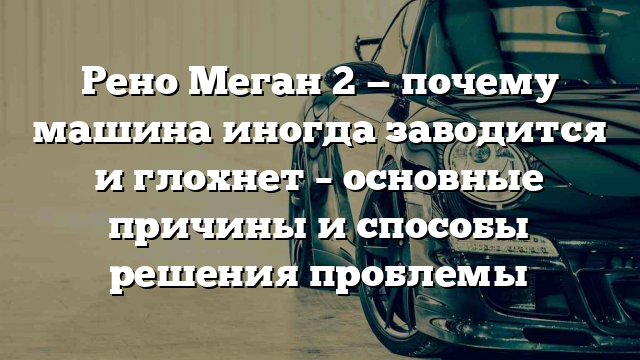 Рено Меган 2 — почему машина иногда заводится и глохнет – основные причины и способы решения проблемы