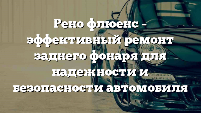 Рено флюенс – эффективный ремонт заднего фонаря для надежности и безопасности автомобиля