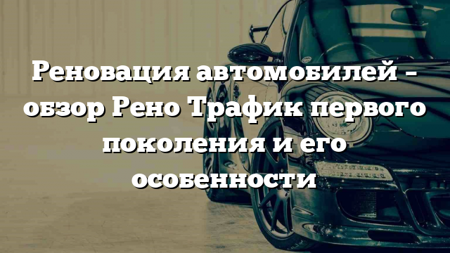 Реновация автомобилей – обзор Рено Трафик первого поколения и его особенности