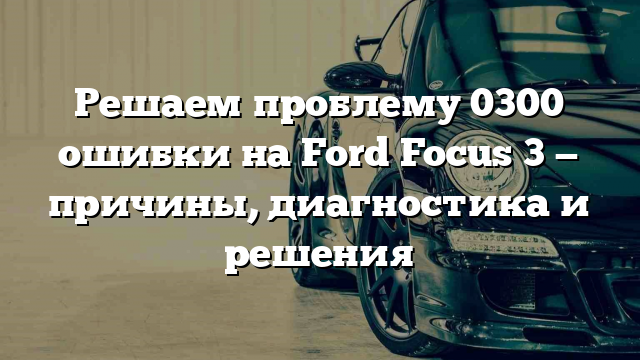 Решаем проблему 0300 ошибки на Ford Focus 3 — причины, диагностика и решения