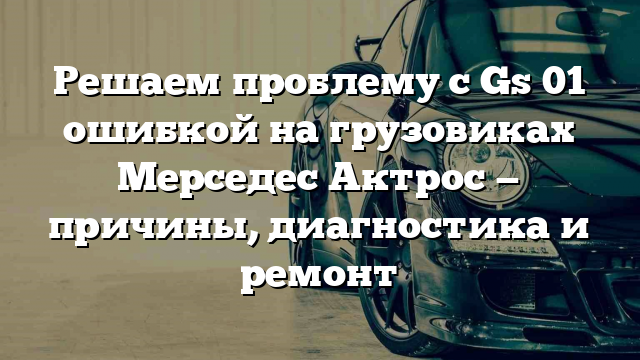 Решаем проблему с Gs 01 ошибкой на грузовиках Мерседес Актрос — причины, диагностика и ремонт