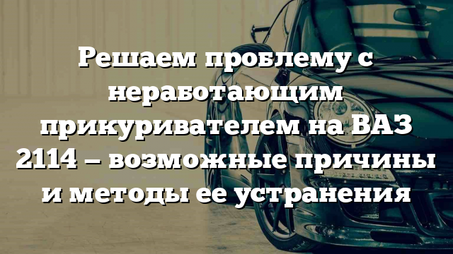 Решаем проблему с неработающим прикуривателем на ВАЗ 2114 — возможные причины и методы ее устранения