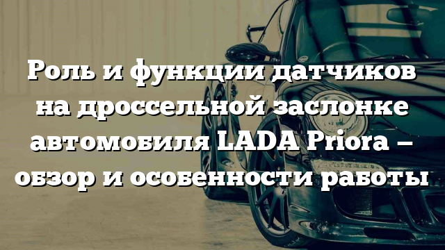 Роль и функции датчиков на дроссельной заслонке автомобиля LADA Priora — обзор и особенности работы