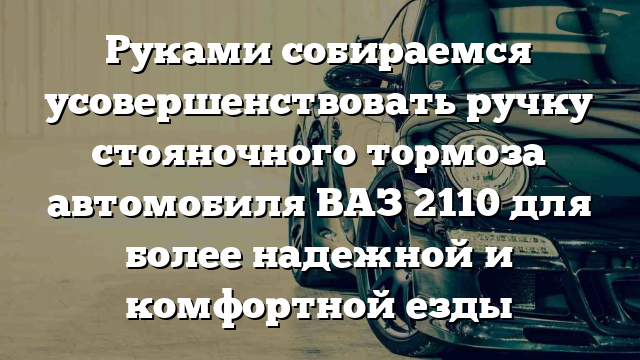 Руками собираемся усовершенствовать ручку стояночного тормоза автомобиля ВАЗ 2110 для более надежной и комфортной езды