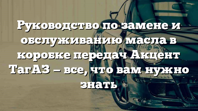 Руководство по замене и обслуживанию масла в коробке передач Акцент ТагАЗ — все, что вам нужно знать