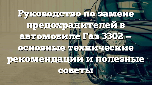 Руководство по замене предохранителей в автомобиле Газ 3302 — основные технические рекомендации и полезные советы