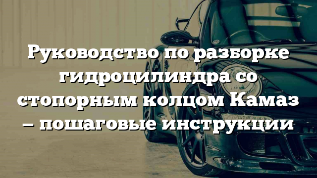 Руководство по разборке гидроцилиндра со стопорным колцом Камаз — пошаговые инструкции