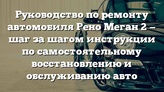 Руководство по ремонту автомобиля Рено Меган 2 — шаг за шагом инструкции по самостоятельному восстановлению и обслуживанию авто