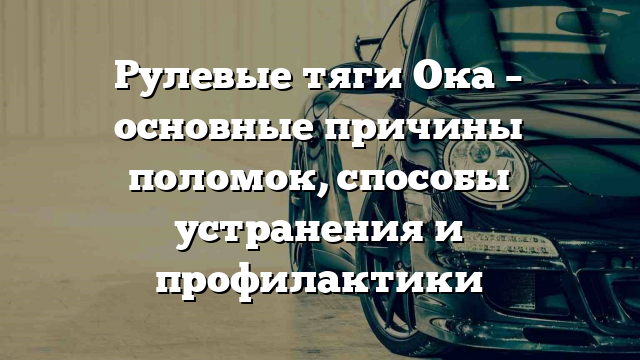 Рулевые тяги Ока – основные причины поломок, способы устранения и профилактики