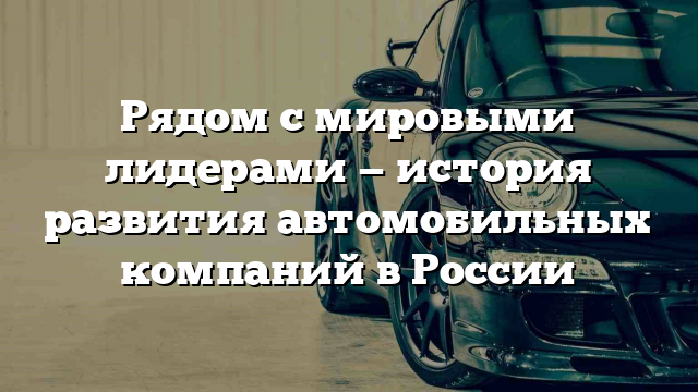 Рядом с мировыми лидерами — история развития автомобильных компаний в России