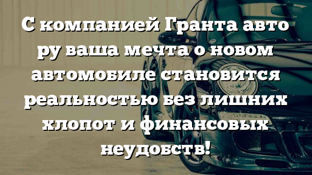 С компанией Гранта авто ру ваша мечта о новом автомобиле становится реальностью без лишних хлопот и финансовых неудобств!