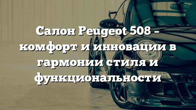 Салон Peugeot 508 – комфорт и инновации в гармонии стиля и функциональности