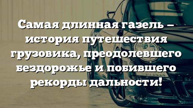 Самая длинная газель — история путешествия грузовика, преодолевшего бездорожье и побившего рекорды дальности!