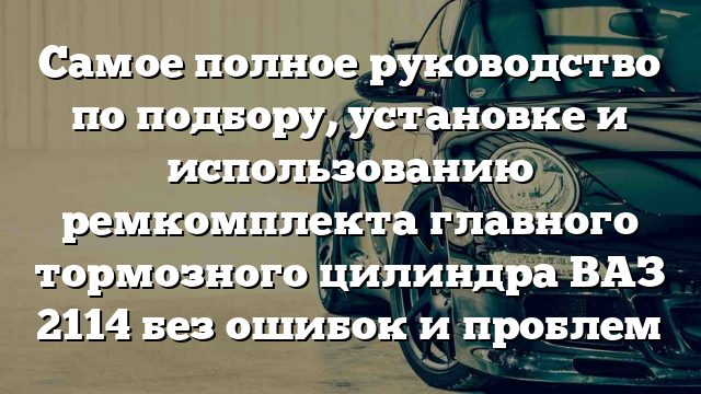 Самое полное руководство по подбору, установке и использованию ремкомплекта главного тормозного цилиндра ВАЗ 2114 без ошибок и проблем