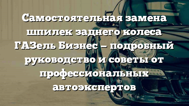 Самостоятельная замена шпилек заднего колеса ГАЗель Бизнес — подробный руководство и советы от профессиональных автоэкспертов